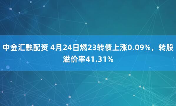 中金汇融配资 4月24日燃23转债上涨0.09%，转股溢价率41.31%