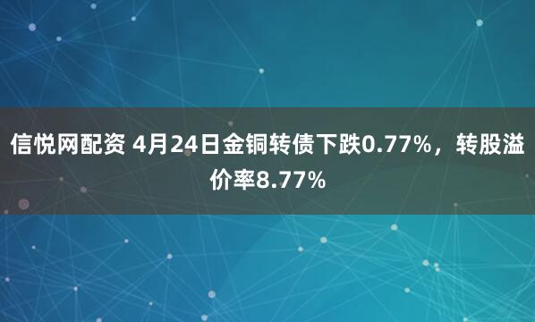 信悦网配资 4月24日金铜转债下跌0.77%，转股溢价率8.77%