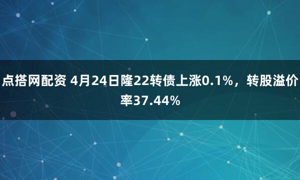 点搭网配资 4月24日隆22转债上涨0.1%，转股溢价率37.44%