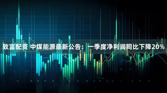 致富配资 中煤能源最新公告：一季度净利润同比下降20%