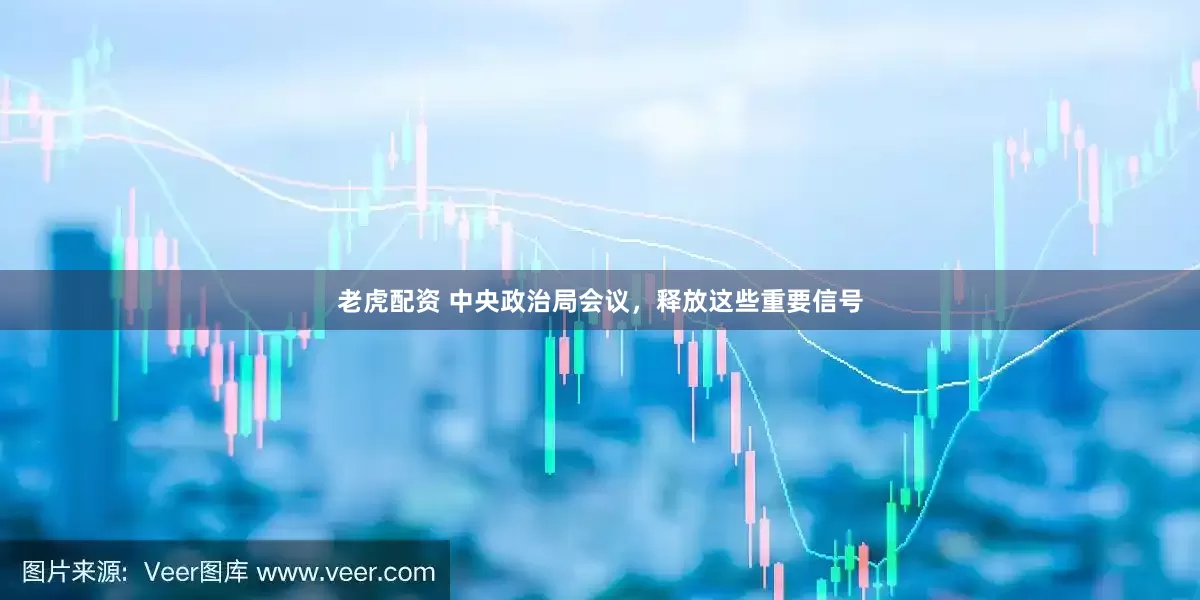老虎配资 中央政治局会议，释放这些重要信号
