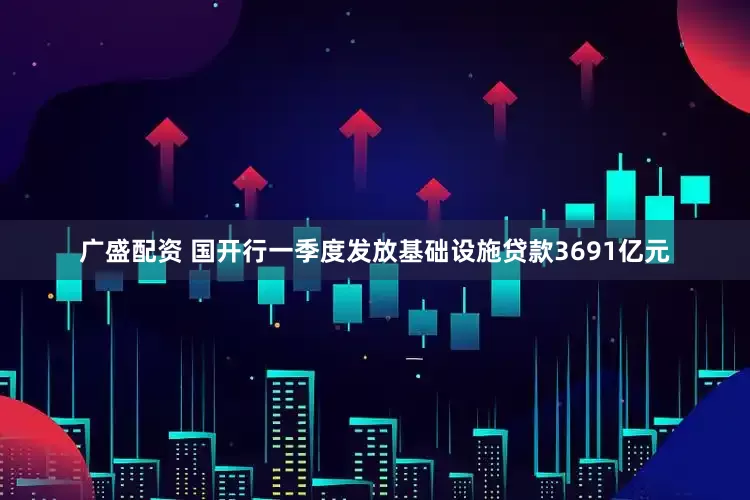 广盛配资 国开行一季度发放基础设施贷款3691亿元