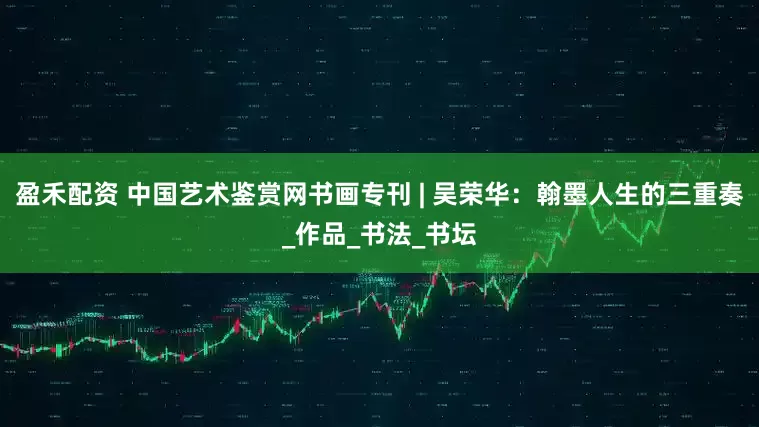 盈禾配资 中国艺术鉴赏网书画专刊 | 吴荣华：翰墨人生的三重奏_作品_书法_书坛