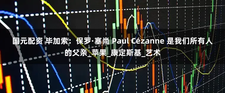 国元配资 毕加索：保罗·塞尚 Paul Cézanne 是我们所有人的父亲_苹果_康定斯基_艺术