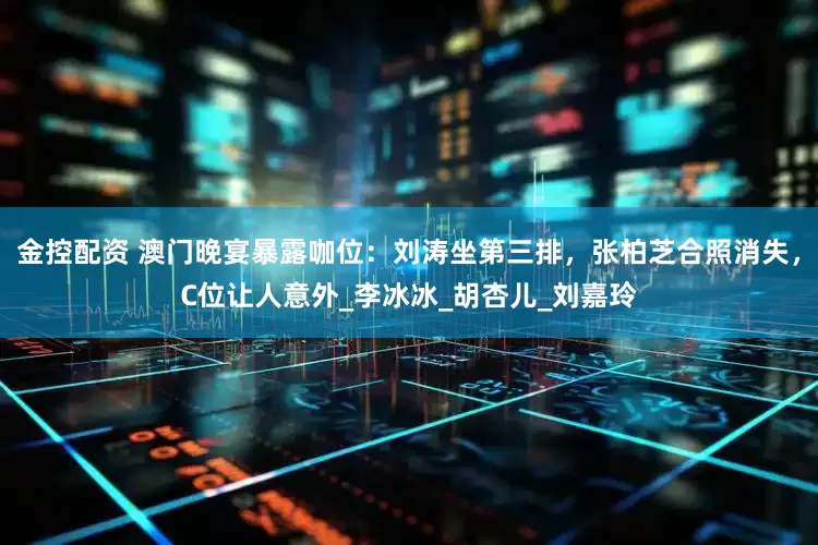 金控配资 澳门晚宴暴露咖位：刘涛坐第三排，张柏芝合照消失，C位让人意外_李冰冰_胡杏儿_刘嘉玲