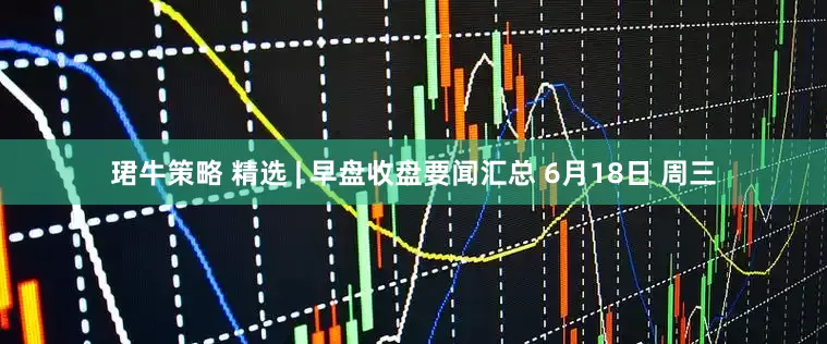 珺牛策略 精选 | 早盘收盘要闻汇总 6月18日 周三