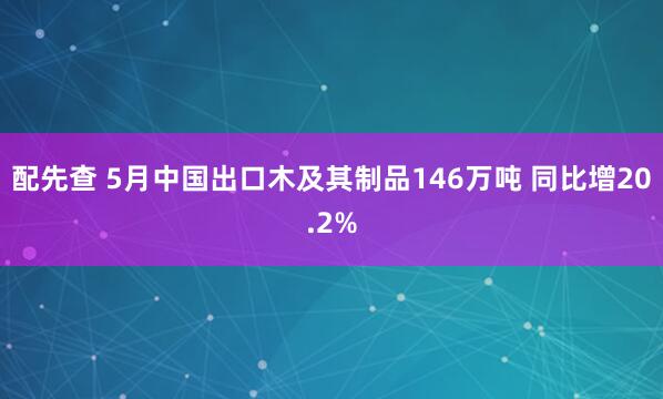 配先查 5月中国出口木及其制品146万吨 同比增20.2%