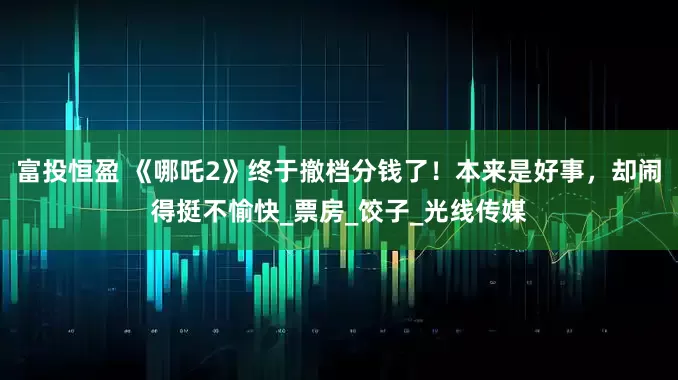富投恒盈 《哪吒2》终于撤档分钱了！本来是好事，却闹得挺不愉快_票房_饺子_光线传媒