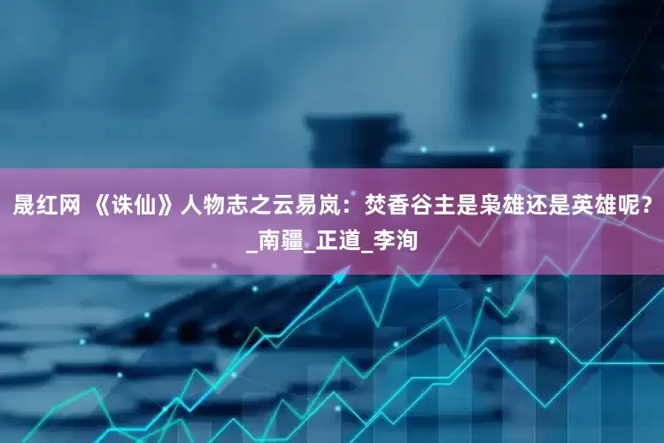 晟红网 《诛仙》人物志之云易岚：焚香谷主是枭雄还是英雄呢？_南疆_正道_李洵