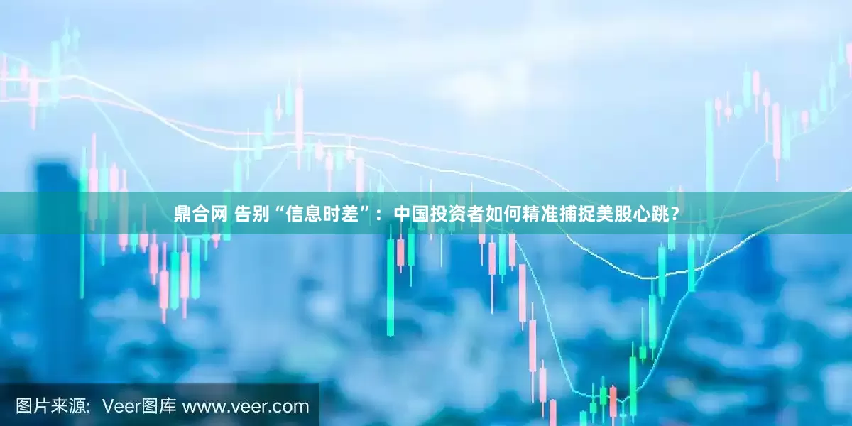 鼎合网 告别“信息时差”：中国投资者如何精准捕捉美股心跳？