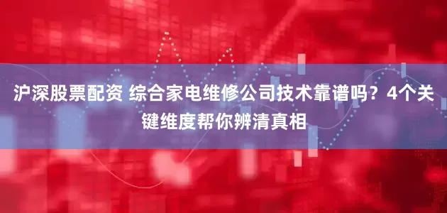 沪深股票配资 综合家电维修公司技术靠谱吗？4个关键维度帮你辨清真相