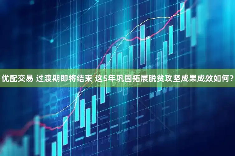 优配交易 过渡期即将结束 这5年巩固拓展脱贫攻坚成果成效如何？