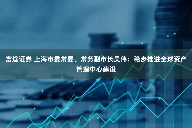 富途证券 上海市委常委、常务副市长吴伟：稳步推进全球资产管理中心建设