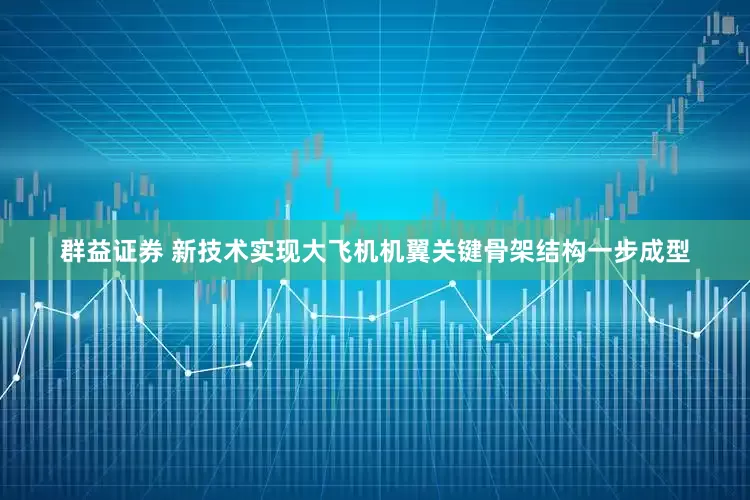 群益证券 新技术实现大飞机机翼关键骨架结构一步成型